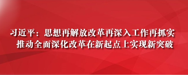 习近平：思想再解放改革再深入工作再抓实 推动全面深化改革在新起点上实现新突破