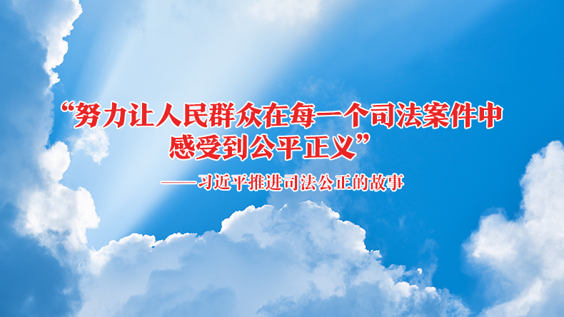 “努力让人民群众在每一个司法案件中感受到公平正义”——习近平推进司法公正的故事