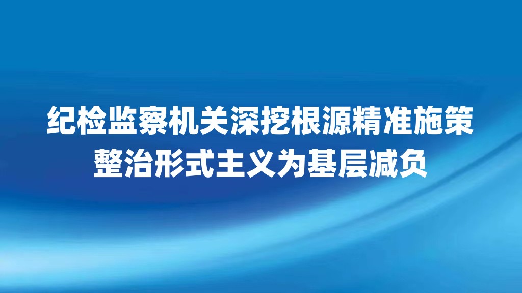 纪检监察机关深挖根源精准施策 整治形式主义为基层减负