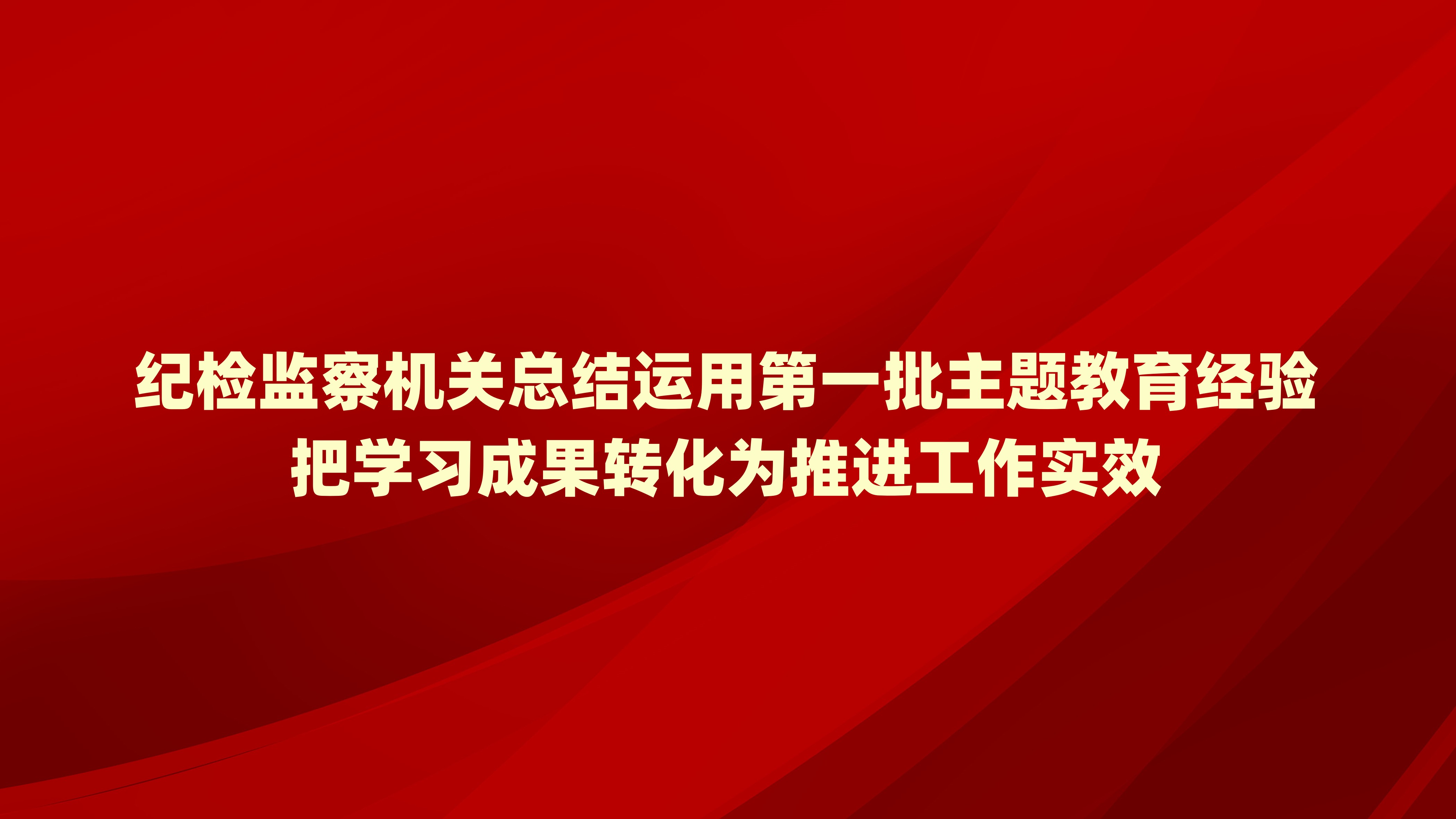 纪检监察机关总结运用第一批主题教育经验 把学习成果转化为推进工作实效