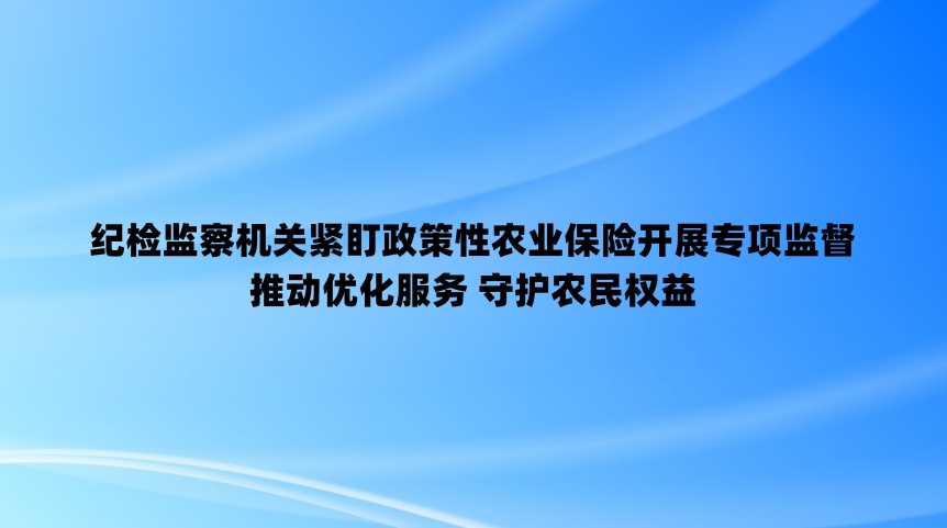 纪检监察机关紧盯政策性农业保险开展专项监督 推动优化服务 守护农民权益