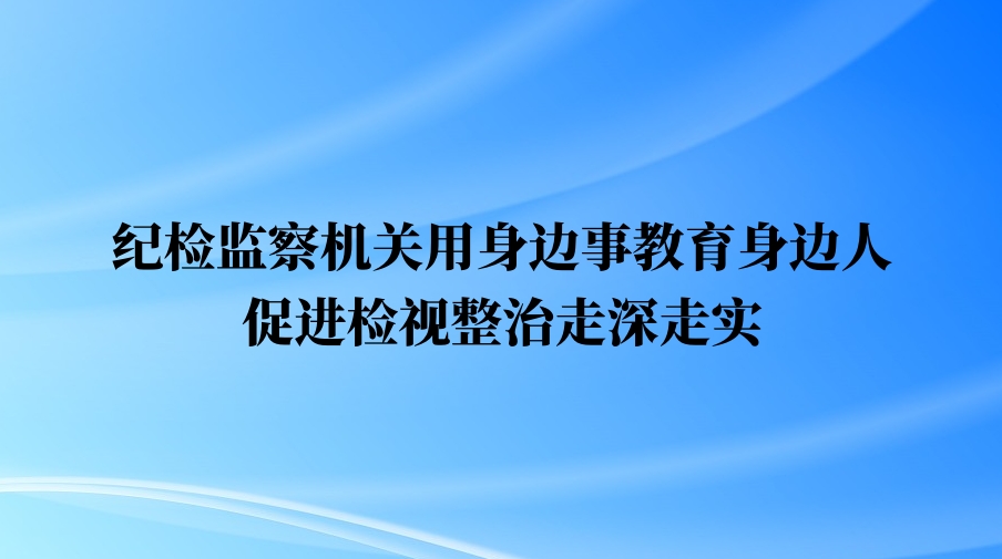 纪检监察机关用身边事教育身边人 促进检视整治走深走实