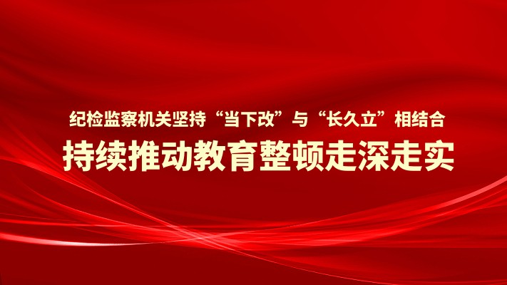 纪检监察机关坚持“当下改”与“长久立”相结合 持续推动教育整顿走深走实