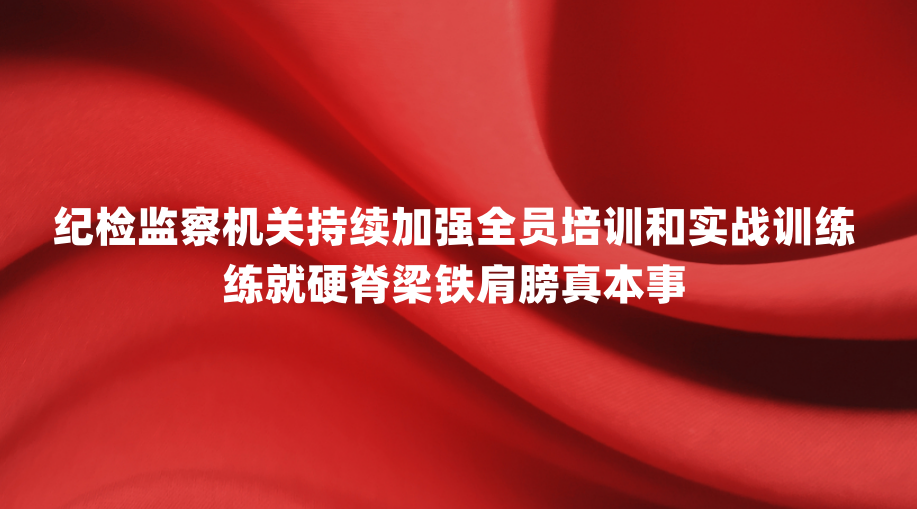 纪检监察机关持续加强全员培训和实战训练 练就硬脊梁铁肩膀真本事