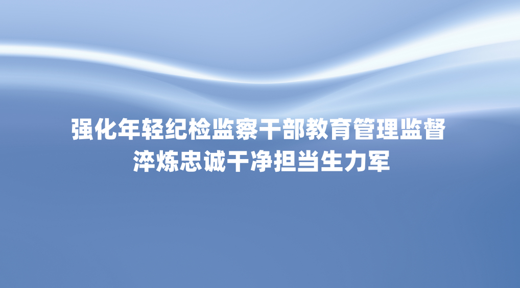 强化年轻纪检监察干部教育管理监督 淬炼忠诚干净担当生力军