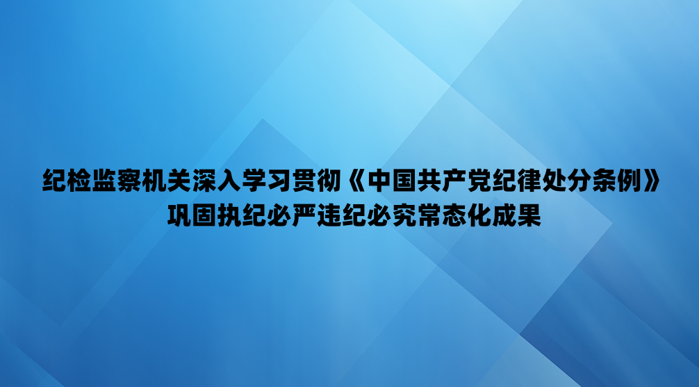 纪检监察机关深入学习贯彻《中国共产党纪律处分条例》 巩固执纪必严违纪必究常态化成果