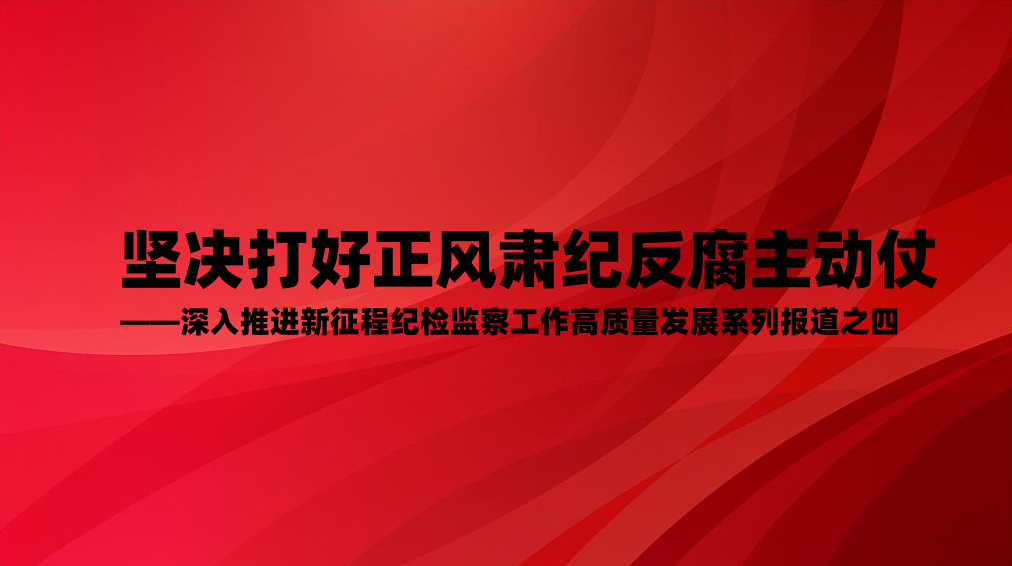 坚决打好正风肃纪反腐主动仗——深入推进新征程纪检监察工作高质量发展系列报道之四