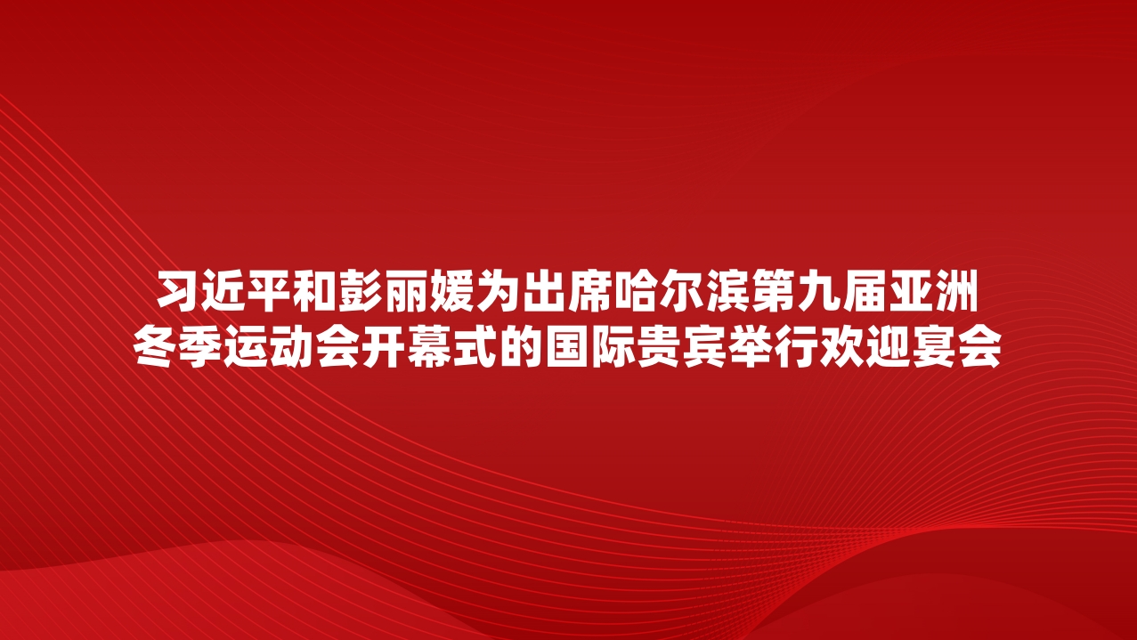 习近平和彭丽媛为出席哈尔滨第九届亚洲冬季运动会开幕式的国际贵宾举行欢迎宴会