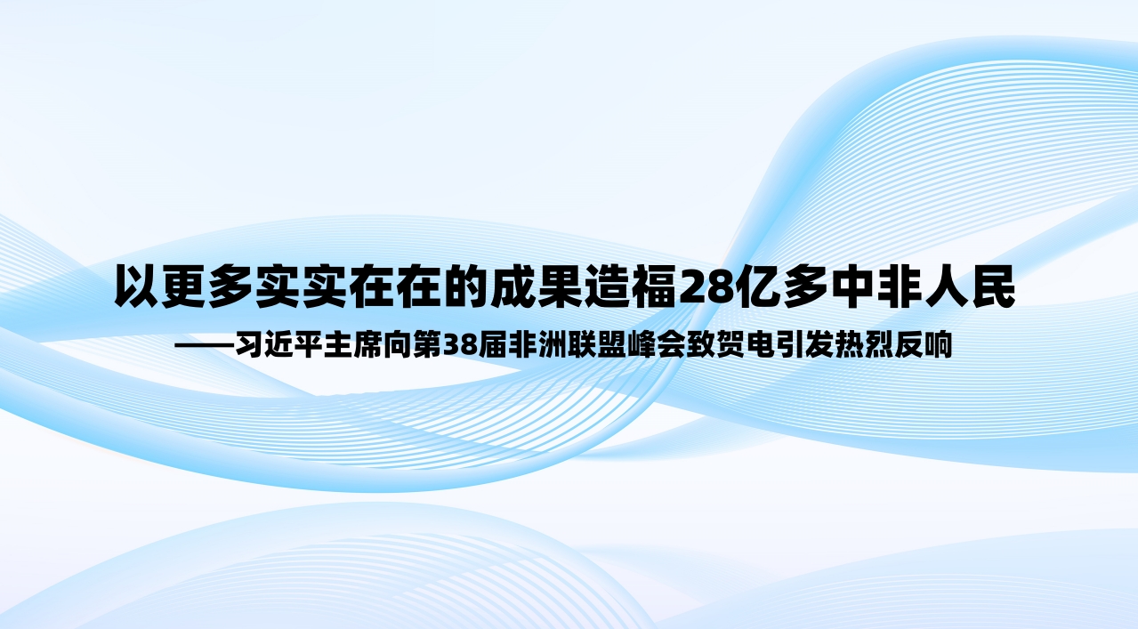以更多实实在在的成果造福28亿多中非人民——习近平主席向第38届非洲联盟峰会致贺电引发热烈反响