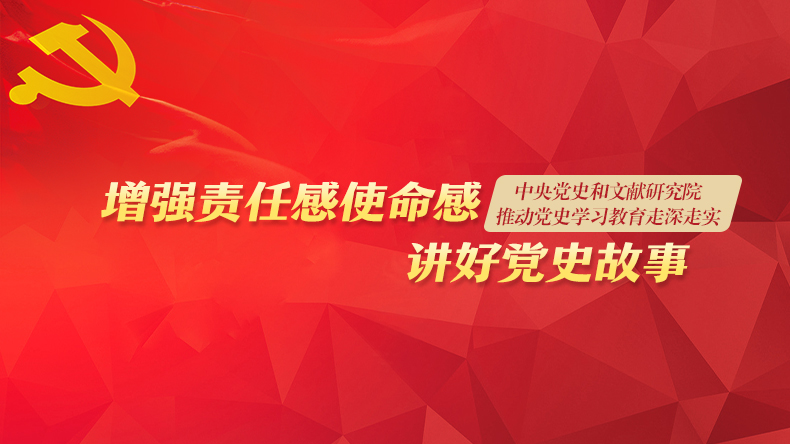 中央党史和文献研究院推动党史学习教育走深走实——增强责任感使命感 讲好党史故事
